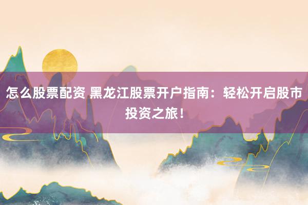 怎么股票配资 黑龙江股票开户指南：轻松开启股市投资之旅！
