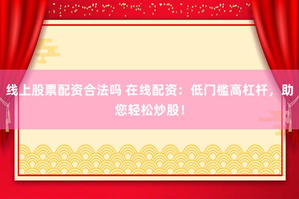 线上股票配资合法吗 在线配资：低门槛高杠杆，助您轻松炒股！