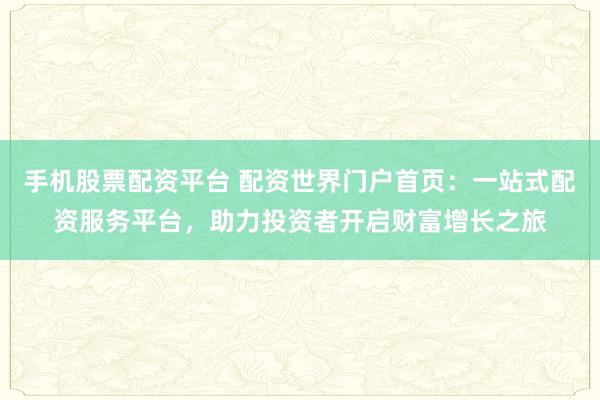 手机股票配资平台 配资世界门户首页：一站式配资服务平台，助力投资者开启财富增长之旅