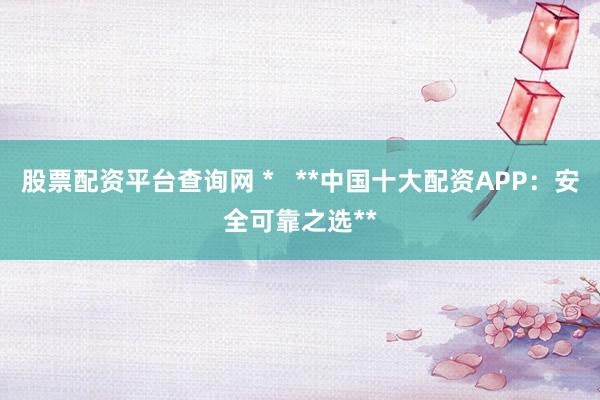 股票配资平台查询网 *   **中国十大配资APP：安全可靠之选**