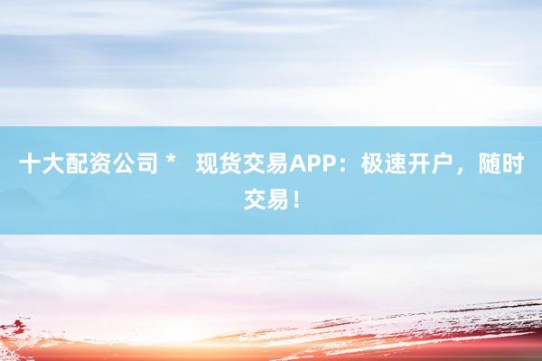 十大配资公司 *   现货交易APP：极速开户，随时交易！