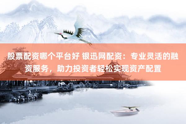 股票配资哪个平台好 银迅网配资：专业灵活的融资服务，助力投资者轻松实现资产配置