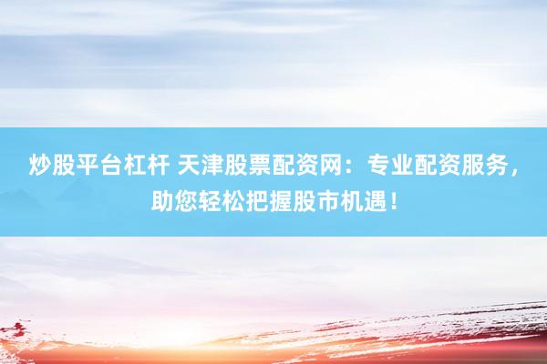 炒股平台杠杆 天津股票配资网：专业配资服务，助您轻松把握股市机遇！