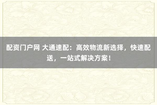 配资门户网 大通速配：高效物流新选择，快速配送，一站式解决方案！