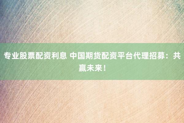 专业股票配资利息 中国期货配资平台代理招募：共赢未来！