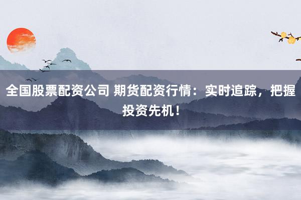 全国股票配资公司 期货配资行情：实时追踪，把握投资先机！
