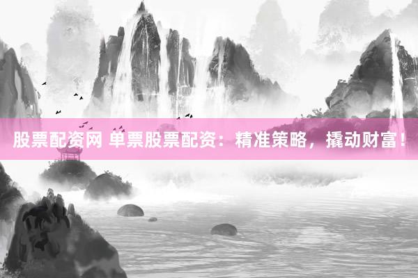 股票配资网 单票股票配资：精准策略，撬动财富！