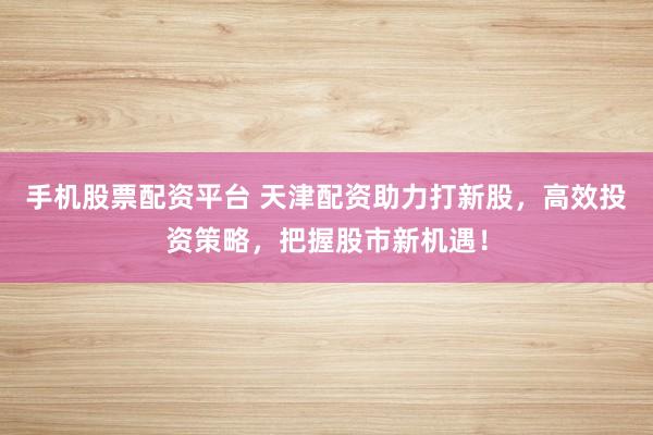 手机股票配资平台 天津配资助力打新股，高效投资策略，把握股市新机遇！