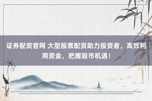 证券配资官网 大型股票配资助力投资者，高效利用资金，把握股市机遇！