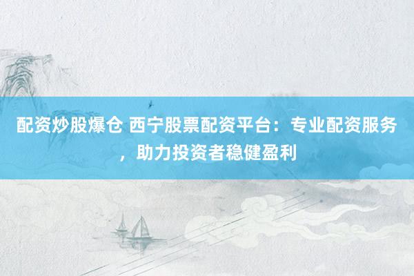 配资炒股爆仓 西宁股票配资平台：专业配资服务，助力投资者稳健盈利