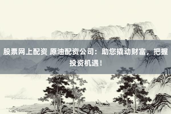 股票网上配资 原油配资公司：助您撬动财富，把握投资机遇！
