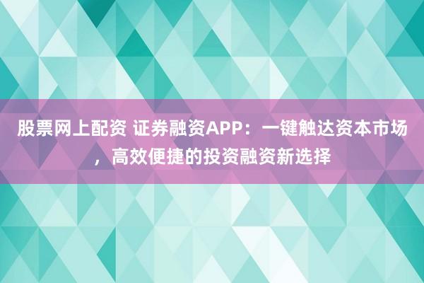 股票网上配资 证券融资APP：一键触达资本市场，高效便捷的投资融资新选择