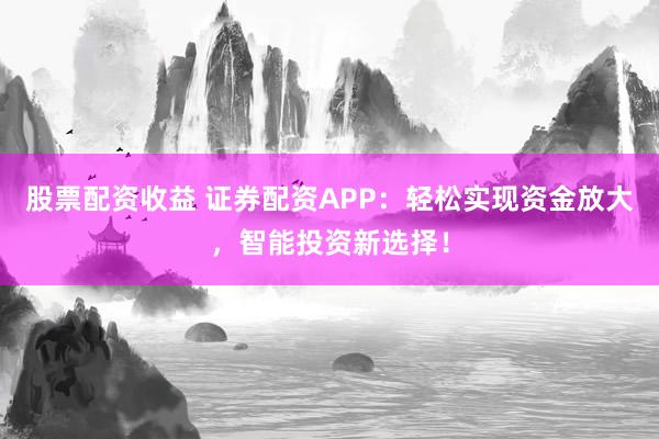 股票配资收益 证券配资APP：轻松实现资金放大，智能投资新选择！