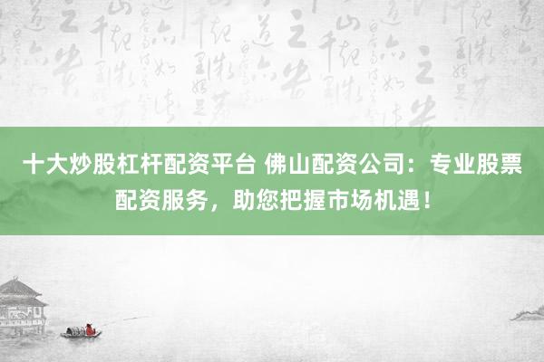 十大炒股杠杆配资平台 佛山配资公司：专业股票配资服务，助您把握市场机遇！