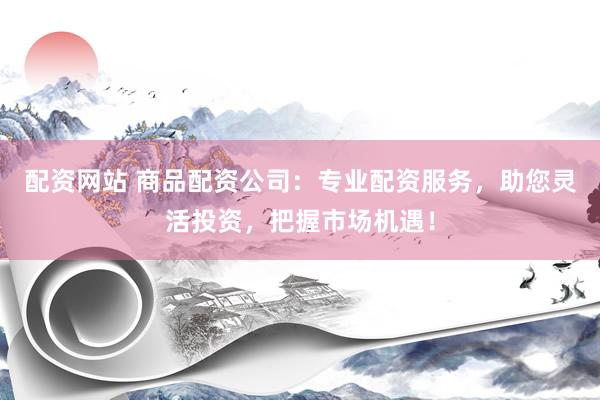 配资网站 商品配资公司：专业配资服务，助您灵活投资，把握市场机遇！