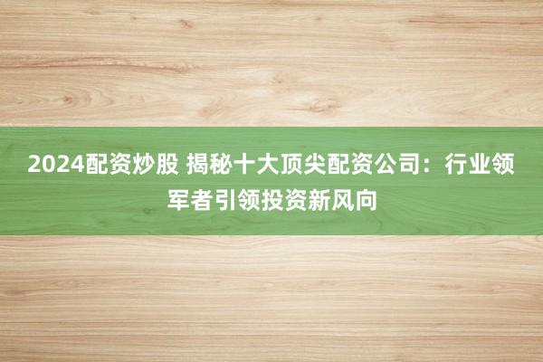 2024配资炒股 揭秘十大顶尖配资公司：行业领军者引领投资新风向