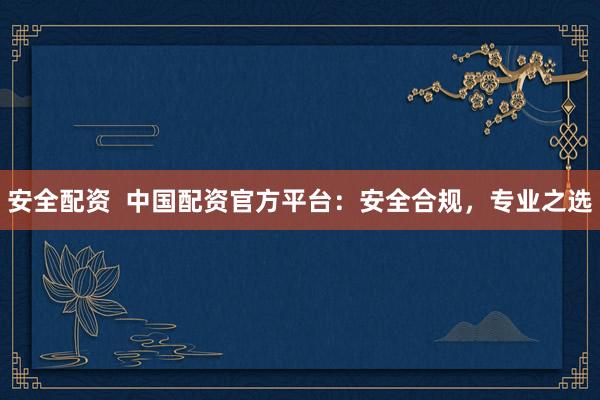 安全配资  中国配资官方平台：安全合规，专业之选