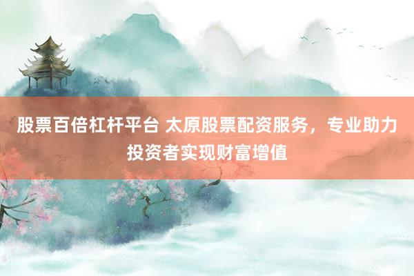 股票百倍杠杆平台 太原股票配资服务，专业助力投资者实现财富增值