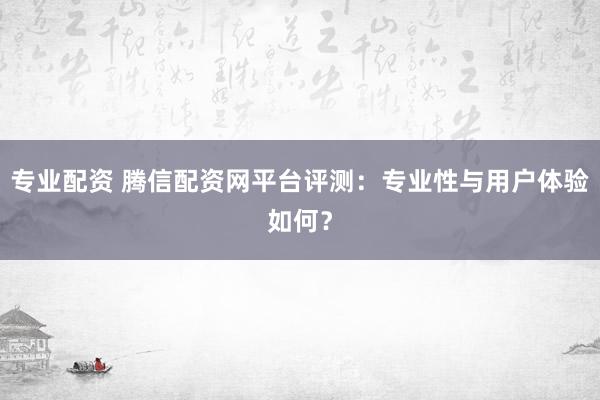 专业配资 腾信配资网平台评测：专业性与用户体验如何？