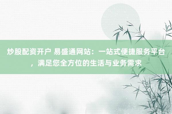 炒股配资开户 易盛通网站：一站式便捷服务平台，满足您全方位的生活与业务需求