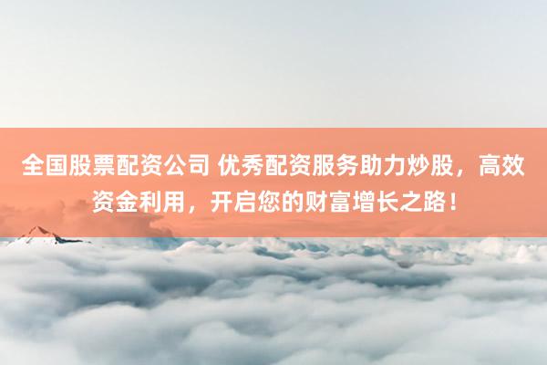 全国股票配资公司 优秀配资服务助力炒股，高效资金利用，开启您的财富增长之路！