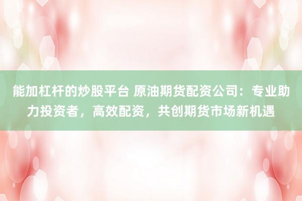 能加杠杆的炒股平台 原油期货配资公司：专业助力投资者，高效配资，共创期货市场新机遇