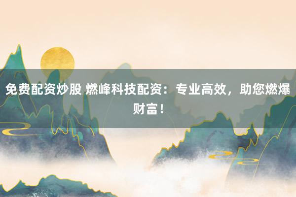 免费配资炒股 燃峰科技配资：专业高效，助您燃爆财富！