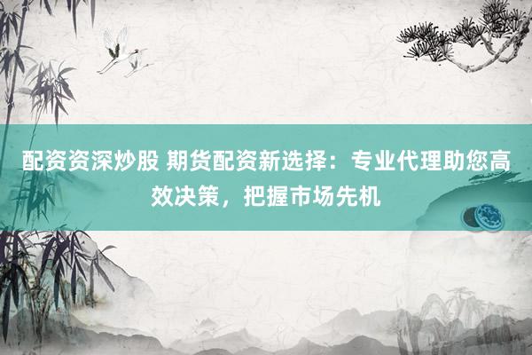 配资资深炒股 期货配资新选择：专业代理助您高效决策，把握市场先机