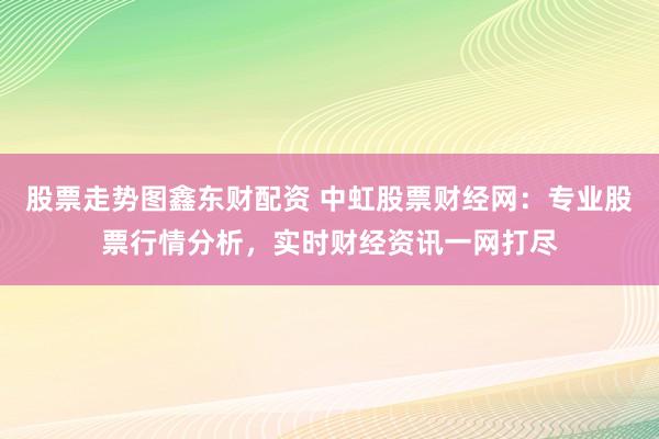 股票走势图鑫东财配资 中虹股票财经网：专业股票行情分析，实时财经资讯一网打尽