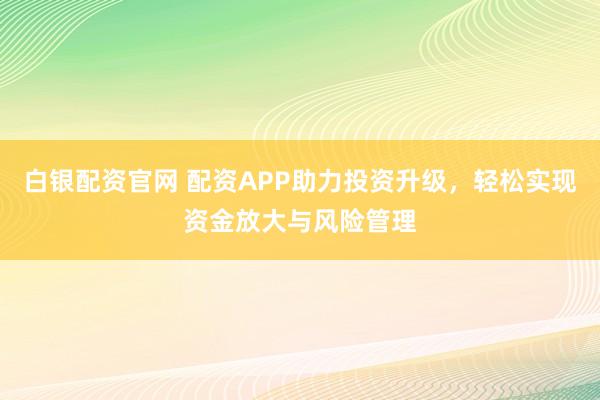 白银配资官网 配资APP助力投资升级，轻松实现资金放大与风险管理