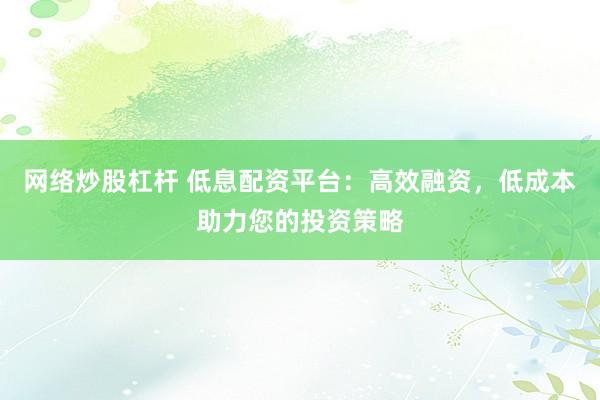 网络炒股杠杆 低息配资平台：高效融资，低成本助力您的投资策略