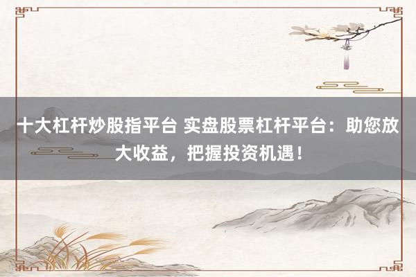 十大杠杆炒股指平台 实盘股票杠杆平台：助您放大收益，把握投资机遇！