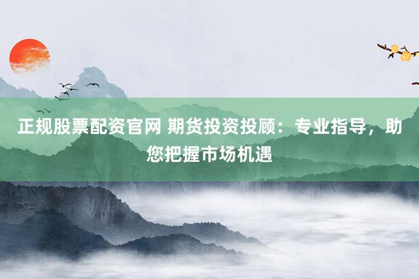 正规股票配资官网 期货投资投顾：专业指导，助您把握市场机遇