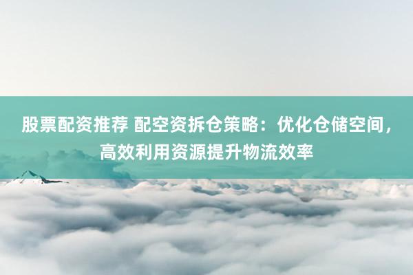 股票配资推荐 配空资拆仓策略：优化仓储空间，高效利用资源提升物流效率