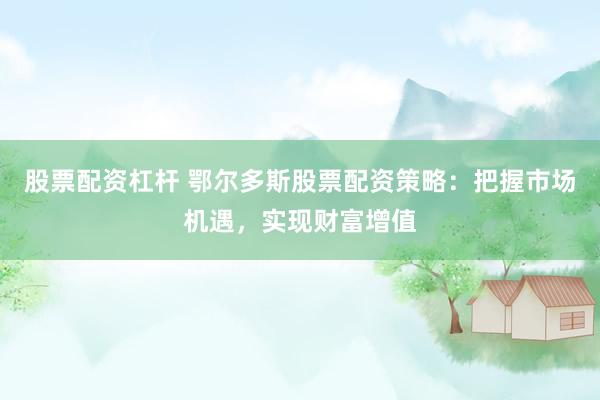股票配资杠杆 鄂尔多斯股票配资策略：把握市场机遇，实现财富增值