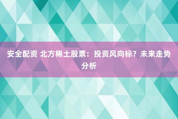安全配资 北方稀土股票：投资风向标？未来走势分析