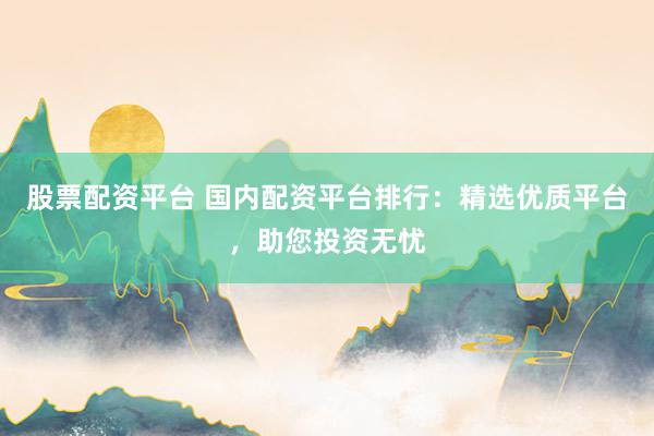 股票配资平台 国内配资平台排行：精选优质平台，助您投资无忧