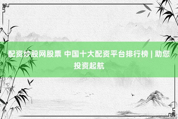 配资炒股网股票 中国十大配资平台排行榜 | 助您投资起航