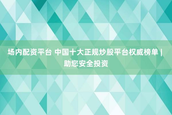 场内配资平台 中国十大正规炒股平台权威榜单 | 助您安全投资