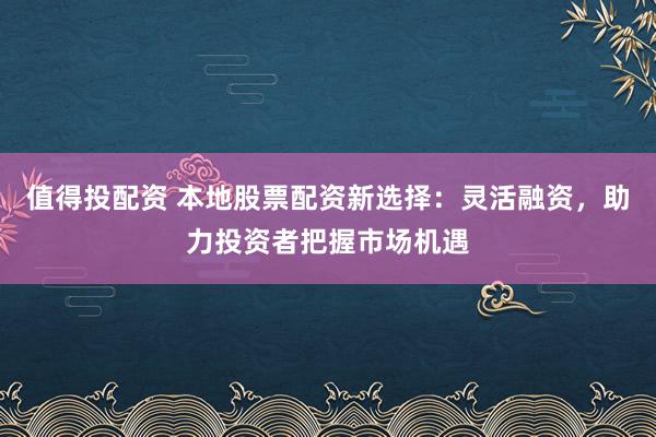 值得投配资 本地股票配资新选择：灵活融资，助力投资者把握市场机遇