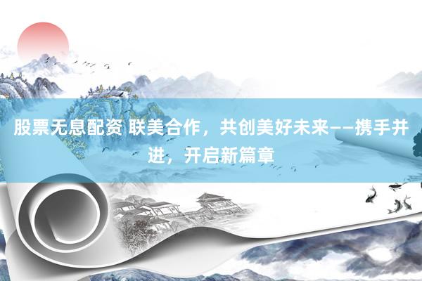 股票无息配资 联美合作，共创美好未来——携手并进，开启新篇章