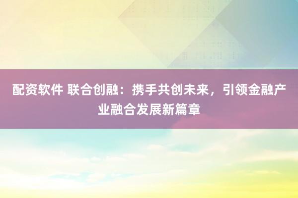 配资软件 联合创融：携手共创未来，引领金融产业融合发展新篇章