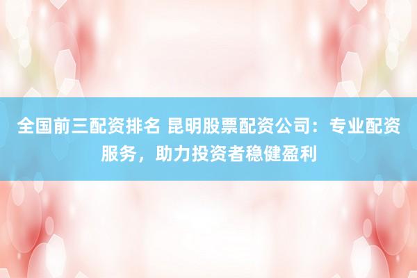 全国前三配资排名 昆明股票配资公司：专业配资服务，助力投资者稳健盈利