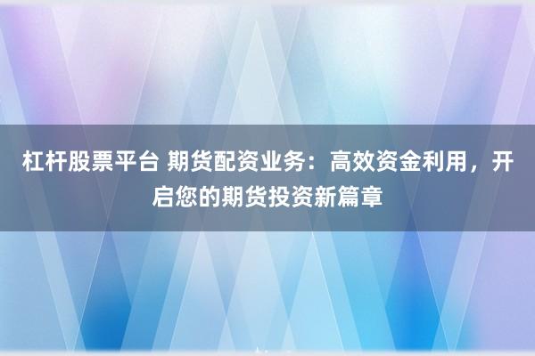 杠杆股票平台 期货配资业务：高效资金利用，开启您的期货投资新篇章