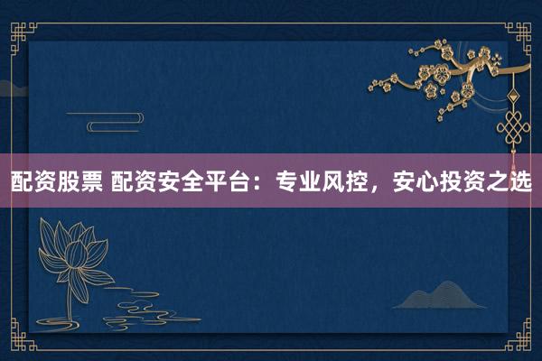 配资股票 配资安全平台：专业风控，安心投资之选