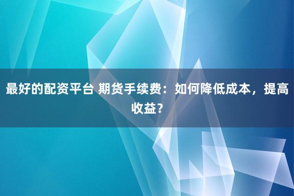 最好的配资平台 期货手续费：如何降低成本，提高收益？
