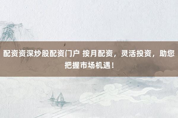 配资资深炒股配资门户 按月配资，灵活投资，助您把握市场机遇！