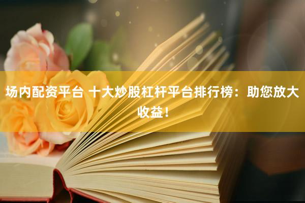 场内配资平台 十大炒股杠杆平台排行榜：助您放大收益！