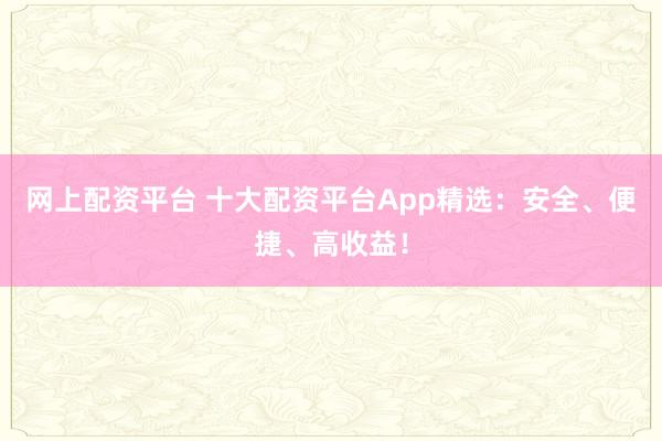 网上配资平台 十大配资平台App精选：安全、便捷、高收益！