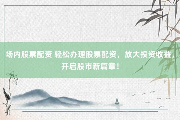 场内股票配资 轻松办理股票配资，放大投资收益，开启股市新篇章！